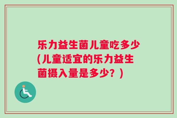乐力益生菌儿童吃多少(儿童适宜的乐力益生菌摄入量是多少？)