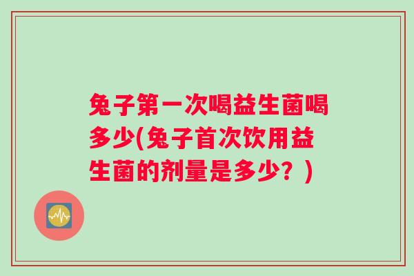 兔子第一次喝益生菌喝多少(兔子首次饮用益生菌的剂量是多少？)