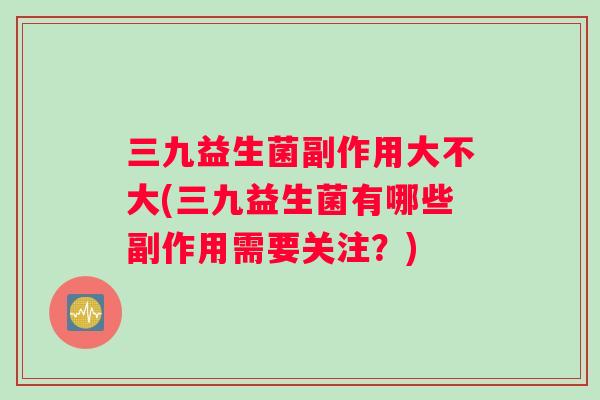 三九益生菌副作用大不大(三九益生菌有哪些副作用需要关注？)