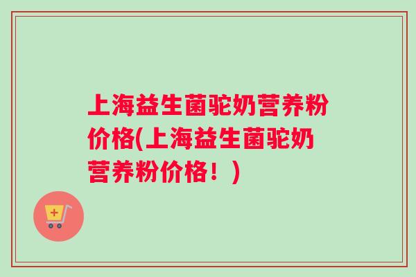 上海益生菌驼奶营养粉价格(上海益生菌驼奶营养粉价格！)