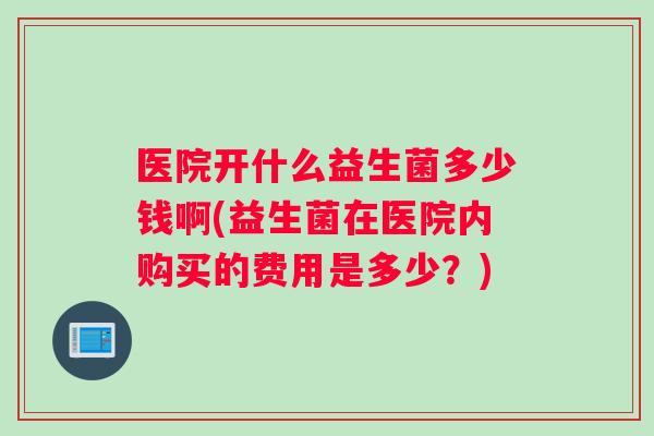 医院开什么益生菌多少钱啊(益生菌在医院内购买的费用是多少?) 医院开什么益生菌多少钱啊(益生菌在医院内购买的费用是多少?)