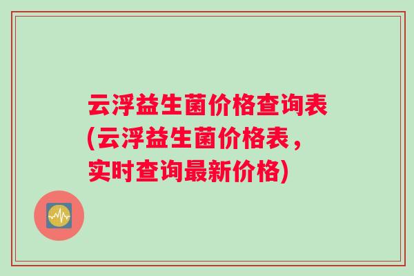 云浮益生菌价格查询表(云浮益生菌价格表，实时查询新价格)