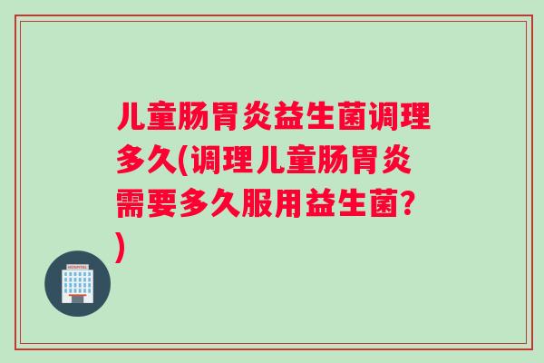 儿童肠益生菌调理多久(调理儿童肠需要多久服用益生菌？)