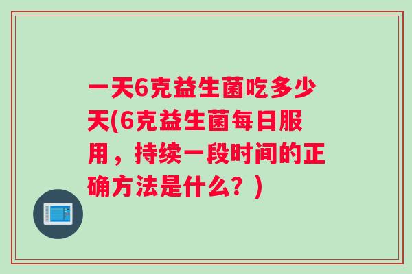 一天6克益生菌吃多少天(6克益生菌每日服用，持续一段时间的正确方法是什么？)