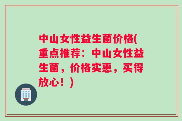 中山女性益生菌价格(重点推荐：中山女性益生菌，价格实惠，买得放心！)
