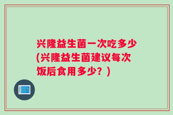 兴隆益生菌一次吃多少(兴隆益生菌建议每次饭后食用多少？)