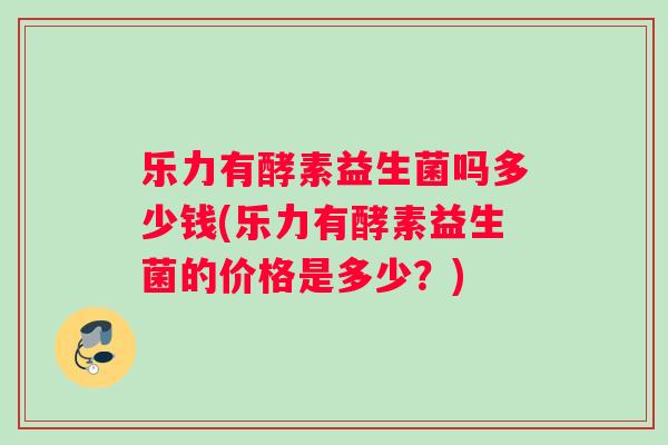 乐力有酵素益生菌吗多少钱(乐力有酵素益生菌的价格是多少？)