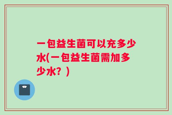 一包益生菌可以充多少水(一包益生菌需加多少水？)