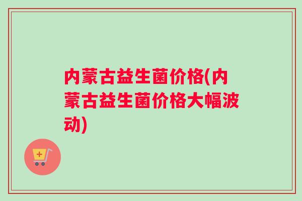 内蒙古益生菌价格(内蒙古益生菌价格大幅波动)