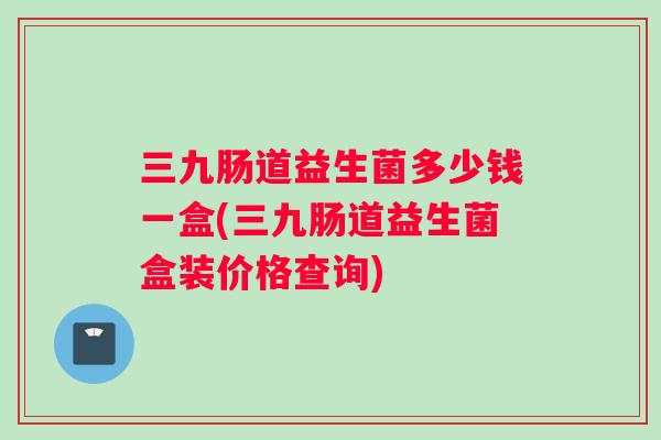 三九肠道益生菌多少钱一盒(三九肠道益生菌盒装价格查询) 三九肠道益生菌多少钱一盒(三九肠道益生菌盒装价格查询)