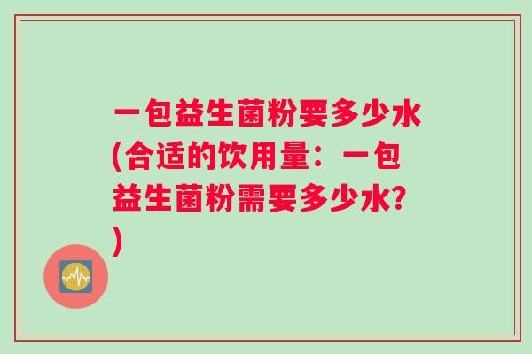 一包益生菌粉要多少水(合适的饮用量：一包益生菌粉需要多少水？)