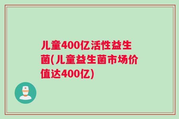 儿童400亿活性益生菌(儿童益生菌市场价值达400亿)