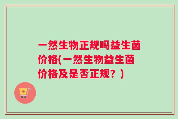 一然生物正规吗益生菌价格(一然生物益生菌价格及是否正规？)