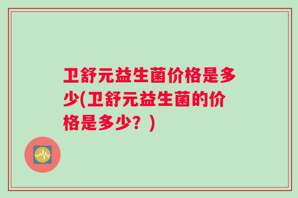 卫舒元益生菌价格是多少(卫舒元益生菌的价格是多少？)