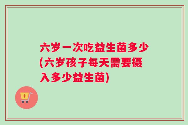 六岁一次吃益生菌多少(六岁孩子每天需要摄入多少益生菌)