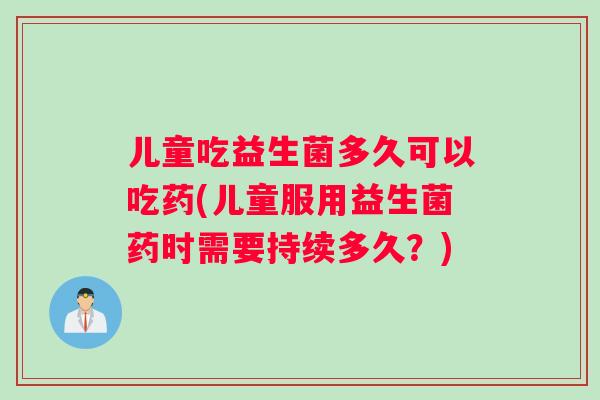 儿童吃益生菌多久可以吃药(儿童服用益生菌药时需要持续多久？)