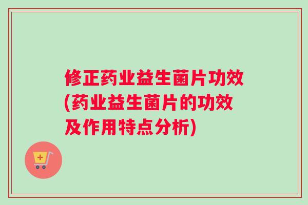 修正药业益生菌片功效(药业益生菌片的功效及作用特点分析)