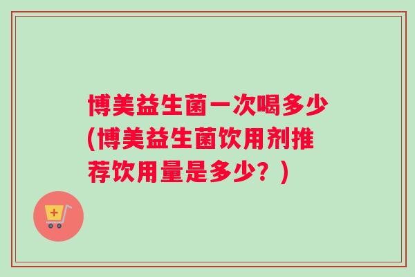 博美益生菌一次喝多少(博美益生菌饮用剂推荐饮用量是多少？)