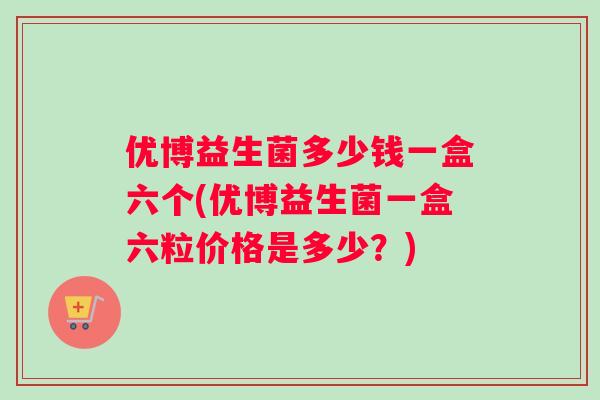 优博益生菌多少钱一盒六个(优博益生菌一盒六粒价格是多少?) 优博益生菌多少钱一盒六个(优博益生菌一盒六粒价格是多少?)