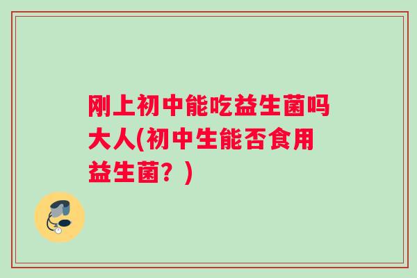刚上初中能吃益生菌吗大人(初中生能否食用益生菌？)