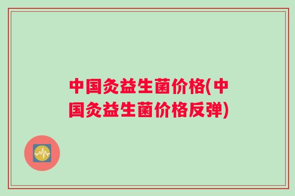 中国灸益生菌价格(中国灸益生菌价格反弹) 中国灸益生菌价格(中国灸益生菌价格反弹)