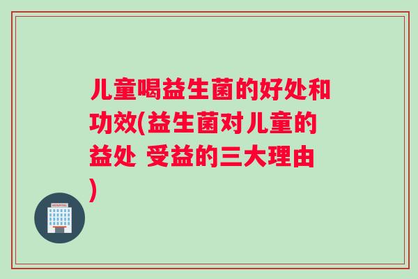 儿童喝益生菌的好处和功效(益生菌对儿童的益处 受益的三大理由)