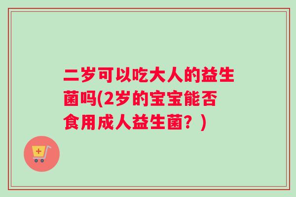 二岁可以吃大人的益生菌吗(2岁的宝宝能否食用成人益生菌？)