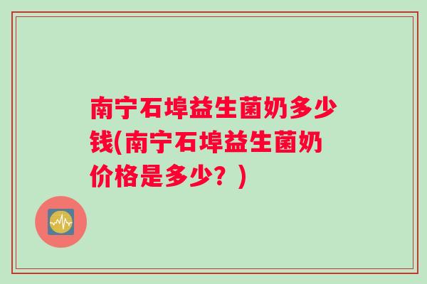 南宁石埠益生菌奶多少钱(南宁石埠益生菌奶价格是多少?) 南宁石埠益生菌奶多少钱(南宁石埠益生菌奶价格是多少?)