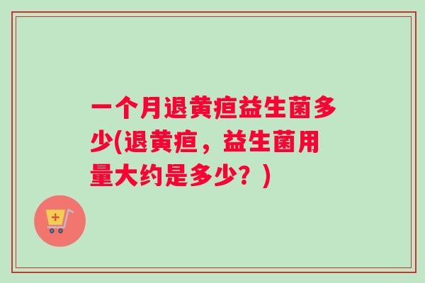 一个月退黄疸益生菌多少(退黄疸，益生菌用量大约是多少？)