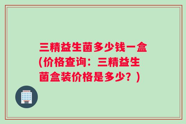 三精益生菌多少钱一盒(价格查询：三精益生菌盒装价格是多少？)
