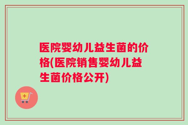 医院婴幼儿益生菌的价格(医院销售婴幼儿益生菌价格公开)