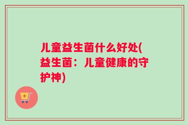 儿童益生菌什么好处(益生菌：儿童健康的守护神)