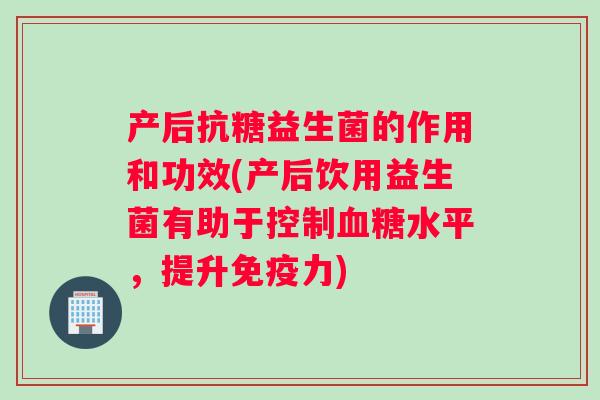 产后抗糖益生菌的作用和功效(产后饮用益生菌有助于控制水平,提升力) 产后抗糖益生菌的作用和功效(产后饮用益生菌有助于控制水平,提升力)