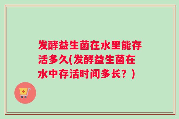 发酵益生菌在水里能存活多久(发酵益生菌在水中存活时间多长？)