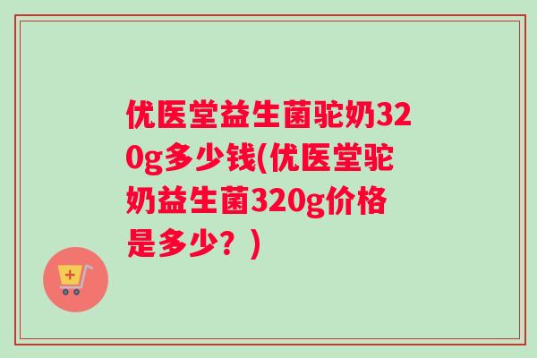 优医堂益生菌驼奶320g多少钱(优医堂驼奶益生菌320g价格是多少？)