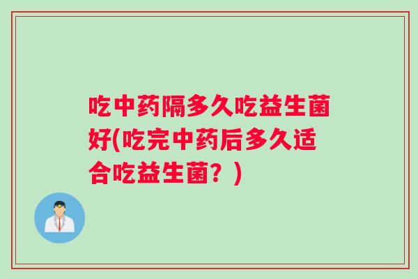 吃中药隔多久吃益生菌好(吃完中药后多久适合吃益生菌？)