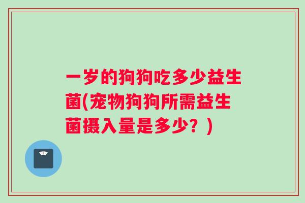 一岁的狗狗吃多少益生菌(宠物狗狗所需益生菌摄入量是多少？)