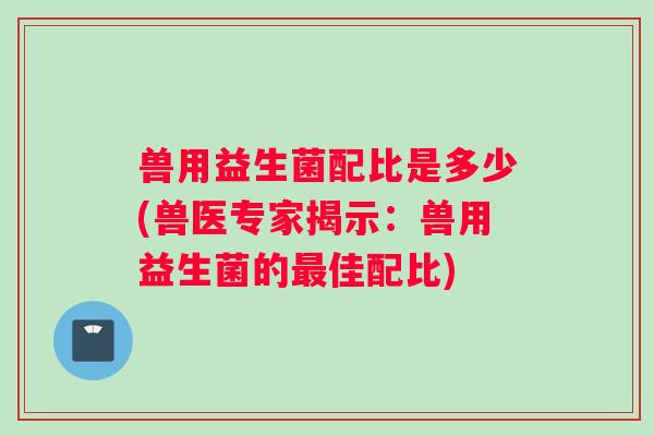 兽用益生菌配比是多少(兽医专家揭示：兽用益生菌的最佳配比)