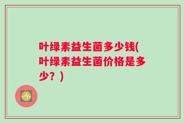 叶绿素益生菌多少钱(叶绿素益生菌价格是多少？)