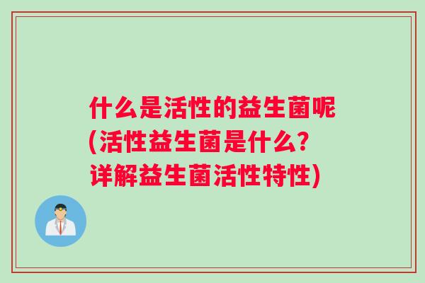 什么是活性的益生菌呢(活性益生菌是什么？详解益生菌活性特性)