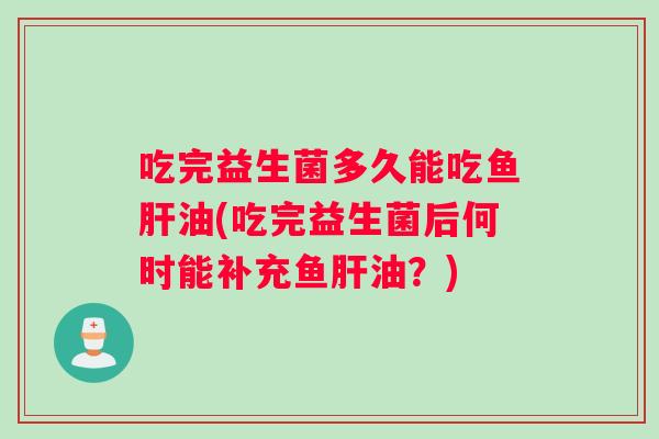 吃完益生菌多久能吃鱼肝油(吃完益生菌后何时能补充鱼肝油？)