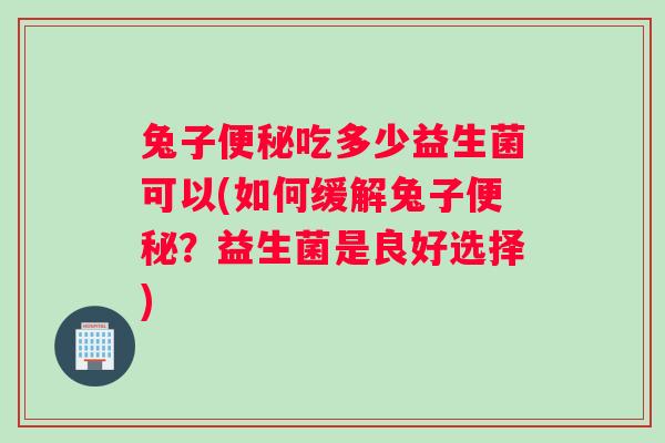 兔子便秘吃多少益生菌可以(如何缓解兔子便秘？益生菌是良好选择)