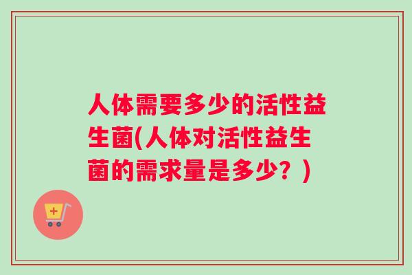 人体需要多少的活性益生菌(人体对活性益生菌的需求量是多少？)