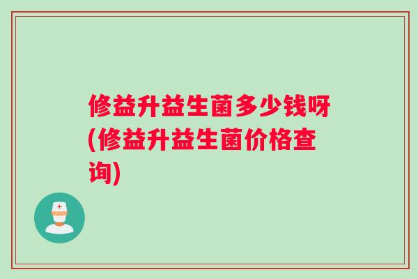 修益升益生菌多少钱呀(修益升益生菌价格查询)