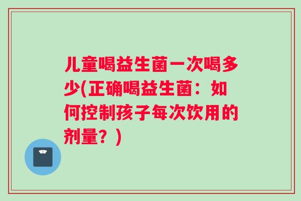 儿童喝益生菌一次喝多少(正确喝益生菌：如何控制孩子每次饮用的剂量？)