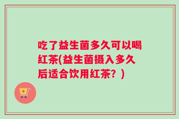 吃了益生菌多久可以喝红茶(益生菌摄入多久后适合饮用红茶？)