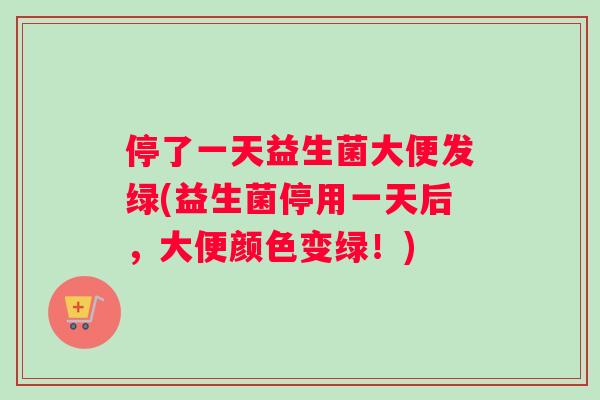 停了一天益生菌大便发绿(益生菌停用一天后，大便颜色变绿！)