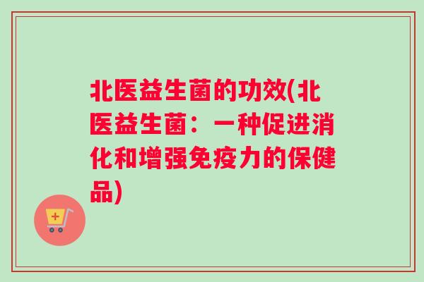 北医益生菌的功效(北医益生菌：一种促进消化和增强免疫力的保健品)