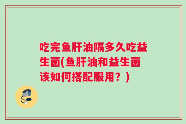 吃完鱼肝油隔多久吃益生菌(鱼肝油和益生菌该如何搭配服用？)