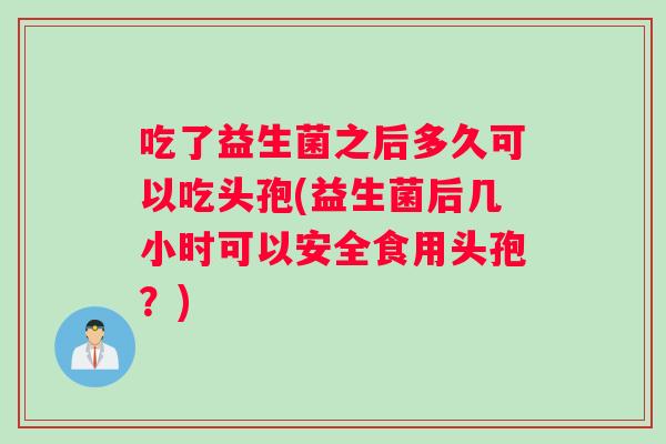 吃了益生菌之后多久可以吃头孢(益生菌后几小时可以安全食用头孢？)